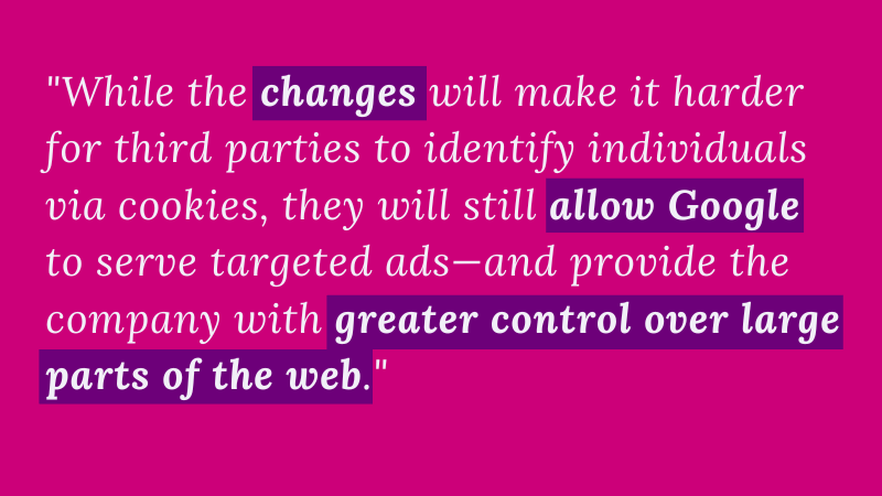 Quote: While the changes will make it harder for third parties to identify individuals via cookies, they will still allow Google to serve targeted ads—and provide the company with greater control over large parts of the web